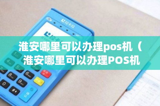 淮安移动POS机办理全攻略，轻松上手，便捷支付