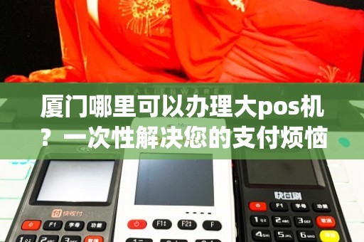 厦门个人办理POS机全攻略，从申请到使用，一篇文章全明白！
