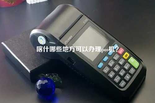 喀什智能POS机办理全攻略，轻松上手，高效管理