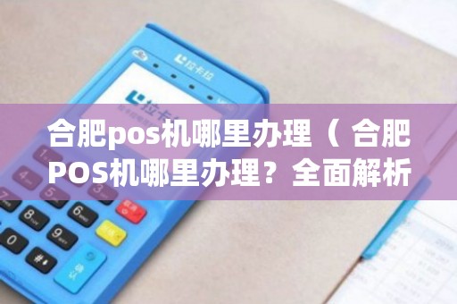 合肥智能POS机办理全攻略，轻松上手，高效管理