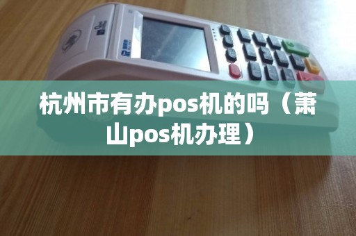 杭州萧山POS机办理全攻略，从申请到使用，一篇文章全明白