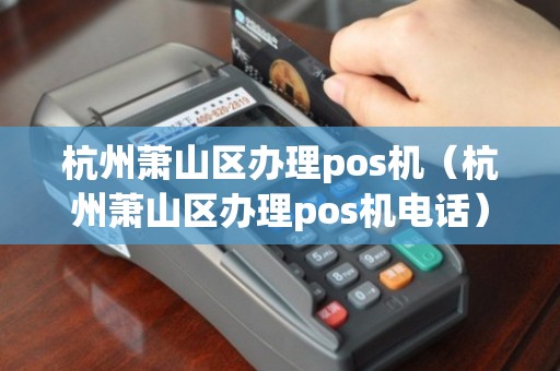 杭州萧山POS机办理全攻略，从申请到使用，一篇文章全明白