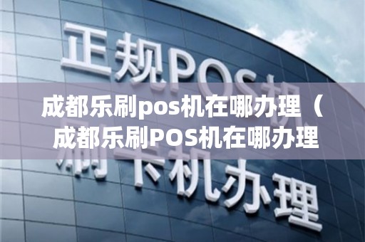 成都乐富POS机办理全攻略，轻松上手，助力商户经营